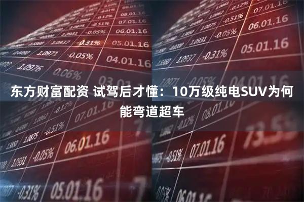 东方财富配资 试驾后才懂：10万级纯电SUV为何能弯道超车