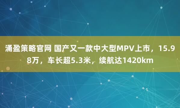 涌盈策略官网 国产又一款中大型MPV上市，15.98万，车长超5.3米，续航达1420km