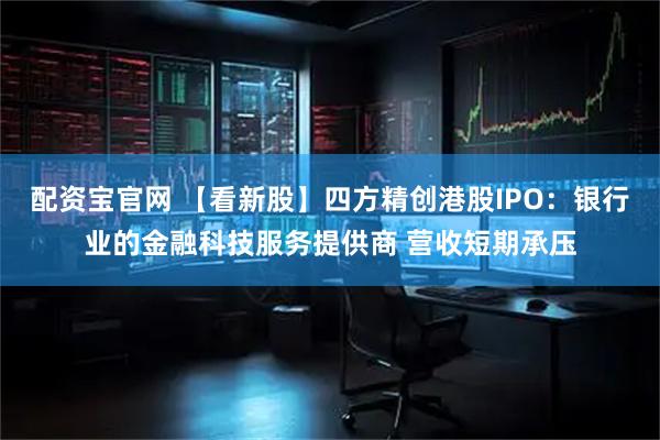 配资宝官网 【看新股】四方精创港股IPO：银行业的金融科技服务提供商 营收短期承压