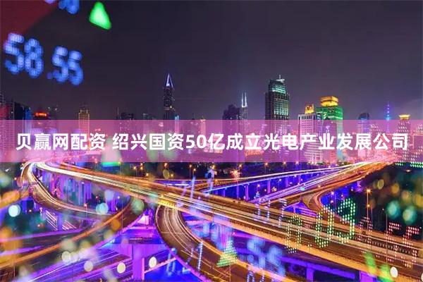 贝赢网配资 绍兴国资50亿成立光电产业发展公司